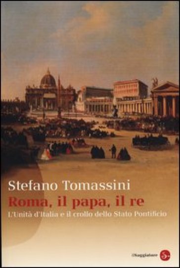 Roma, il Papa, il Re. L'unità d'Italia e il crollo dello Stato Pontificio - Stefano Tomassini