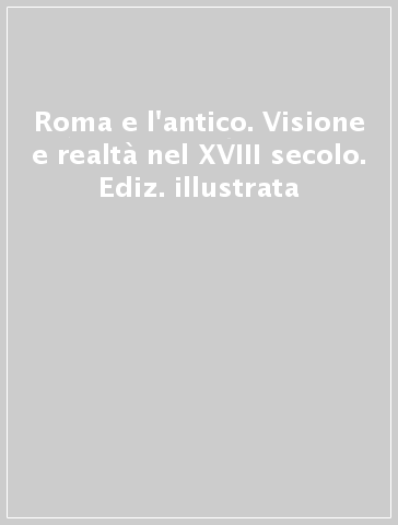 Roma e l'antico. Visione e realtà nel XVIII secolo. Ediz. illustrata