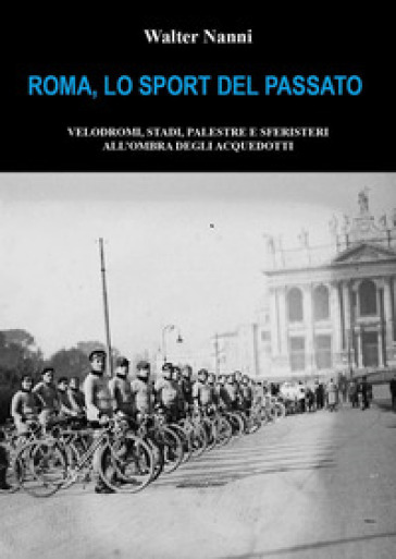 Roma, lo sport del passato. Velodromi, stadi, palestre e sferisteri all'ombra degli acquedotti - Walter Nanni