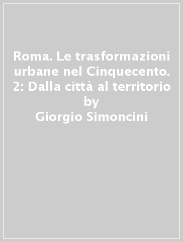 Roma. Le trasformazioni urbane nel Cinquecento. 2: Dalla città al territorio - Giorgio Simoncini