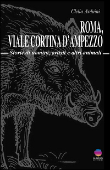 Roma, viale Cortina d'Ampezzo. Storie di uomini, artisti e altri animali - Clelia Arduini