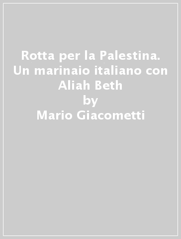 Rotta per la Palestina. Un marinaio italiano con Aliah Beth - Mario Giacometti - Francesca Giacometti