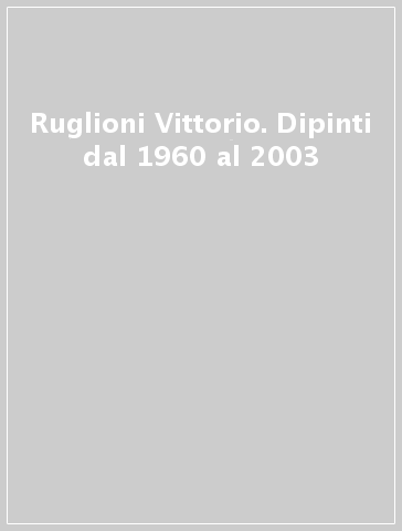 Ruglioni Vittorio. Dipinti dal 1960 al 2003