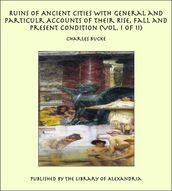 Ruins of Ancient Cities With General and Particulr Accounts of Their Rise, Fall and Present Condition (Vol. I of II)