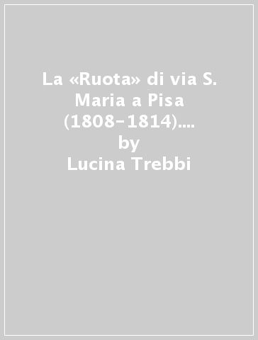 La «Ruota» di via S. Maria a Pisa (1808-1814). Storie di infanzia abbandonata - Lucina Trebbi