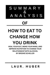 SUMMARY AND ANALYSIS OF HOW TO EAT TO CHANGE HOW YOU DRINK: HEAL YOUR GUT, MEND YOUR MIND, AND IMPROVE NUTRITION TO CHANGE YOUR RELATIONSHIP WITH ALCOHOL BY BROOKE SCHELLER