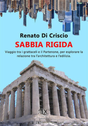 Sabbia rigida. Viaggio tra i grattacieli e il Partenone, per esplorare la relazione tra l'architettura e l'edilizia - Renato Di Criscio