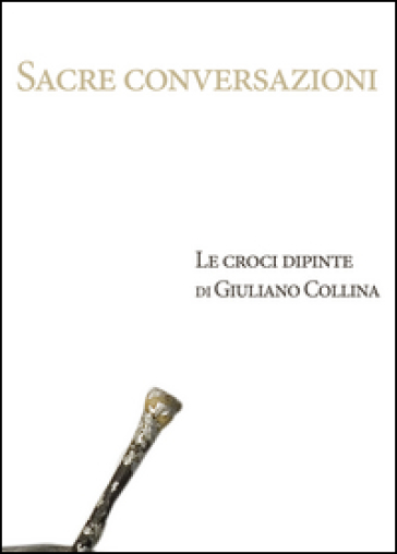 Sacre conversazioni. Le croci dipinte di Giuliano Collina. Catalogo della mostra (Bellinzona, 19 marzo-30 aprile 2016)