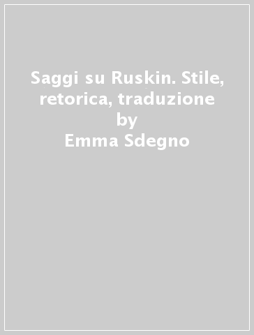 Saggi su Ruskin. Stile, retorica, traduzione - Emma Sdegno