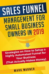 Sales Funnel Management for Small Business Owners in 2019 Strategies on How to Setup a Highly Automated Funnel for Your Business (That Actually Makes Money)