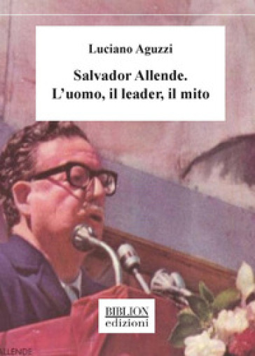 Salvador Allende. L'uomo, il leader, il mito - Luciano Aguzzi