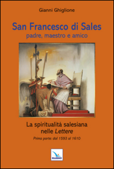 San Francesco di Sales padre, maestro e amico. La spiritualità salesiana nelle Lettere. Prima parte: dal 1593 al 1610 - Gianni Ghiglione