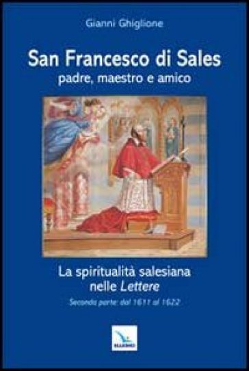 San Francesco di Sales padre, maestro e amico. La spiritualità salesiana nelle Lettere. Seconda parte: dal 1611 al 1622 - Gianni Ghiglione