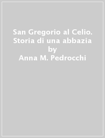 San Gregorio al Celio. Storia di una abbazia - Anna M. Pedrocchi