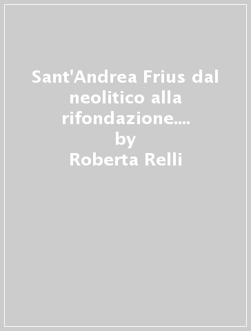 Sant'Andrea Frius dal neolitico alla rifondazione. Archeologia e storia di un paese della Trexenta - Roberta Relli