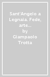 Sant'Angelo a Legnaia. Fede, arte e storia in un borgo suburbano della Toscana - Giampaolo Trotta