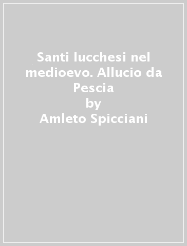 Santi lucchesi nel medioevo. Allucio da Pescia - Amleto Spicciani