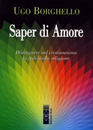 Saper di Amore. Distinguere nel cristianesimo la fede dalla religione - Ugo Borghello