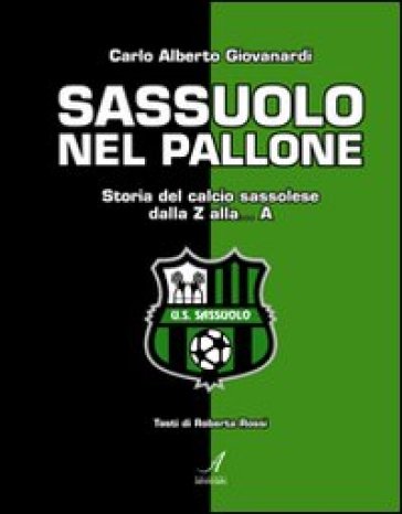 Sassuolo nel pallone. Storia del calcio sassolese dalla Z alla... A - Carlo A. Giovanardi - Roberta Rossi