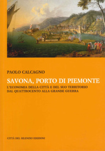 Savona, porto di Piemonte. L'economia della città e del suo territorio dal Quattrocento alla grande guerra - Paolo Calcagno