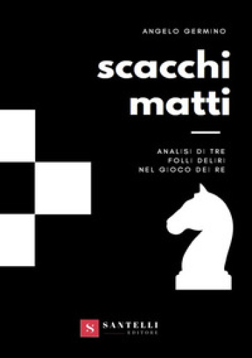 Scacchi matti. Analisi di tre folli deliri nel gioco dei re - Angelo Germino