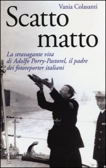 Scatto matto. La stravagante vita di Adolfo Porry-Pastorel, il padre dei fotoreporter italiani. Ediz. illustrata - Vania Colasanti