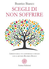 Scegli di non soffrire. Liberati della tua sofferenza e rinasci con il metodo Beatrice Bianco