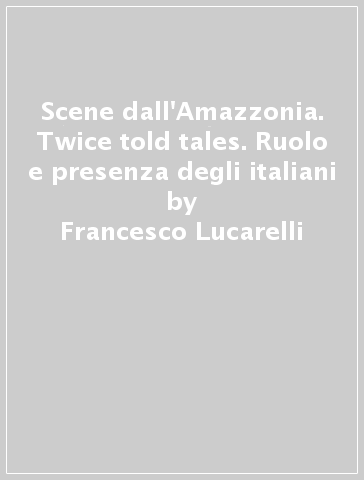 Scene dall'Amazzonia. Twice told tales. Ruolo e presenza degli italiani - Francesco Lucarelli