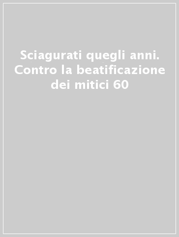 Sciagurati quegli anni. Contro la beatificazione dei mitici 60