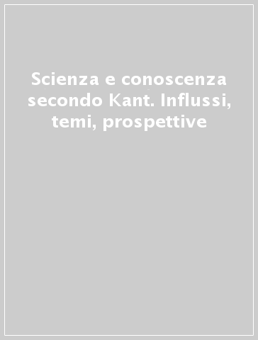 Scienza e conoscenza secondo Kant. Influssi, temi, prospettive