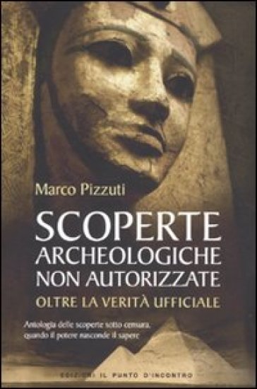 Scoperte archeologiche non autorizzate. Antologia delle scoperte sotto censura, oltre la verità ufficiale - Marco Pizzuti