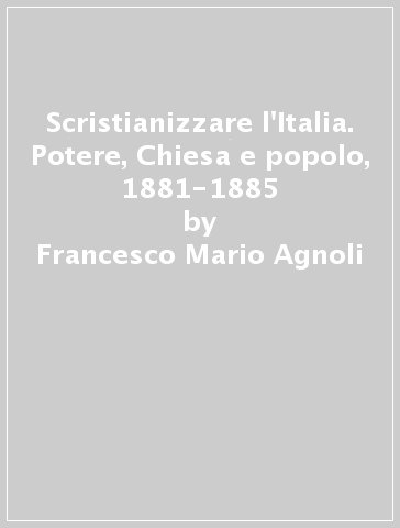 Scristianizzare l'Italia. Potere, Chiesa e popolo, 1881-1885 - Francesco Mario Agnoli