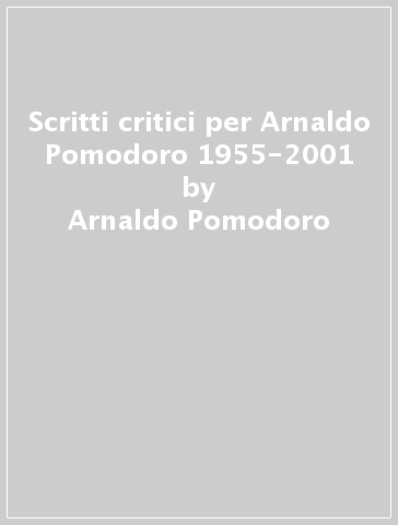 Scritti critici per Arnaldo Pomodoro 1955-2001 - Arnaldo Pomodoro