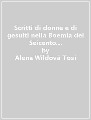Scritti di donne e di gesuiti nella Boemia del Seicento. Testo ceco a fronte - Alena Wildova Tosi - Alena Wildová Tosi