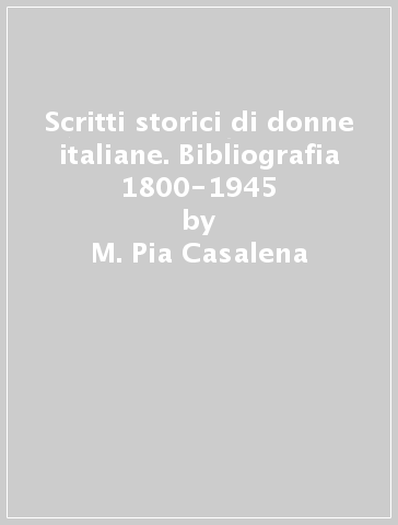 Scritti storici di donne italiane. Bibliografia 1800-1945 - M. Pia Casalena