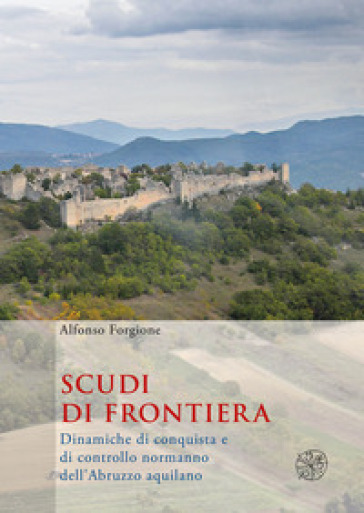 Scudi di frontiera. Dinamiche di conquista e di controllo normanno dell'Abruzzo aquilano - Alfonso Forgione