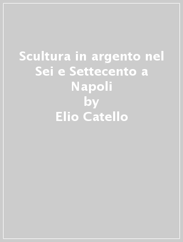 Scultura in argento nel Sei e Settecento a Napoli - Elio Catello