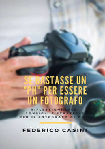 Se bastasse un «ph» per essere un fotografo. Riflessioni, idee, consigli e strategie per il fotografo di oggi - Federico Casini