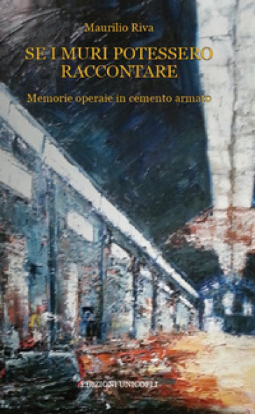 Se i muri potessero raccontare. Memorie operaie in cemento armato - Maurilio Riva