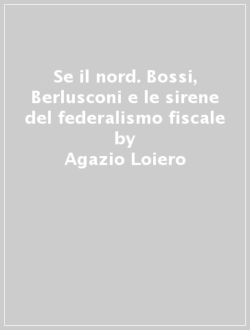 Se il nord. Bossi, Berlusconi e le sirene del federalismo fiscale - Agazio Loiero