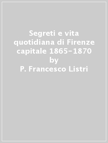 Segreti e vita quotidiana di Firenze capitale 1865-1870 - P. Francesco Listri