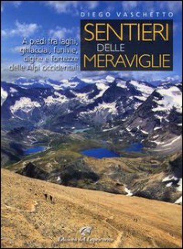 Sentieri delle meraviglie. A piedi fra laghi, ghiacciai, funivie, dighe e fortezze delle Alpi occidentali - Diego Vaschetto