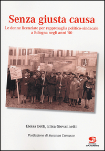 Senza giusta causa. Le donne licenziate per rappresaglia politico-sindacale a Bologna negli anni '50 - Eloisa Betti - Elisa Giovannetti