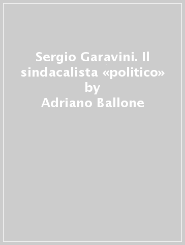 Sergio Garavini. Il sindacalista «politico» - Adriano Ballone - Fabrizio Loreto