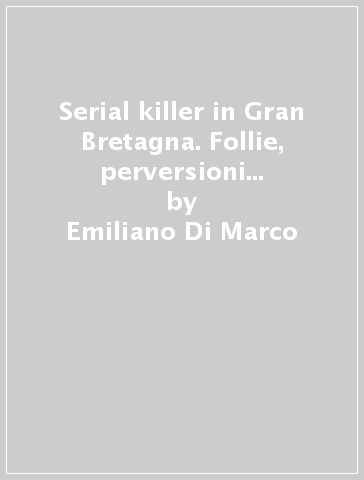 Serial killer in Gran Bretagna. Follie, perversioni e delitti dal 1944 al 2008 - Emiliano Di Marco