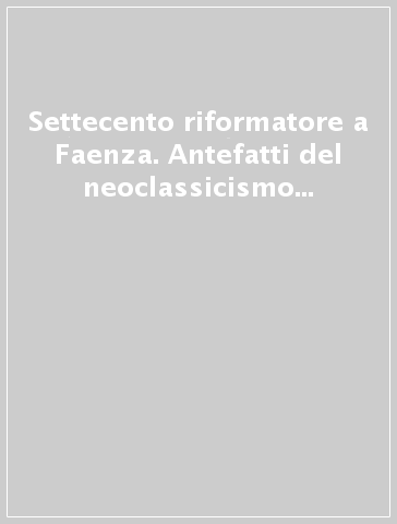 Settecento riformatore a Faenza. Antefatti del neoclassicismo e il patrimonio d'arte dell'ospedale - A. Colombi Ferretti | 