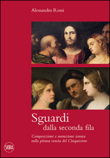 Sguardi dalla seconda fila. Composizione e narrazione iconica nella pittura veneta del Cinquecento - Alessandro Rossi