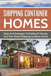 Shipping Container Homes: Steps And Strategies To Building Or Buying Your Own Dream Shipping Container Home
