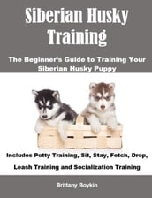 Siberian Husky Training: The Beginner s Guide to Training Your Siberian Husky Puppy: Includes Potty Training, Sit, Stay, Fetch, Drop, Leash Training and Socialization Training