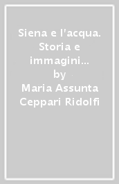 Siena e l acqua. Storia e immagini della città e delle sue fonti